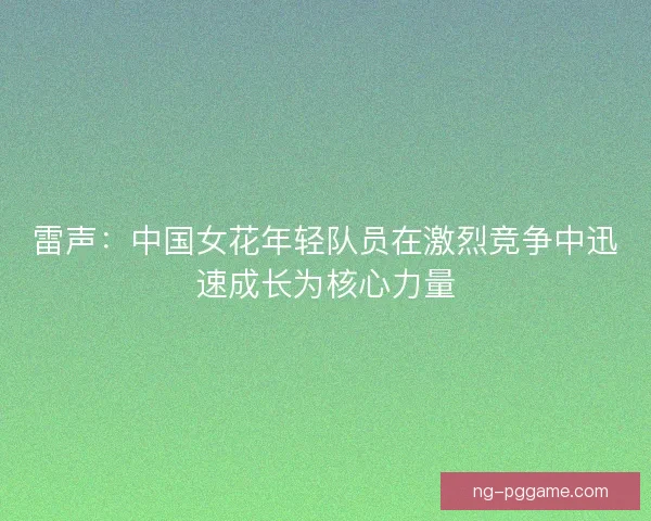 雷声:中国女花年轻队员在激烈竞争中迅速成长为核心力量 雷声:中国女花年轻队员在激烈竞争中迅速成长为核心力量