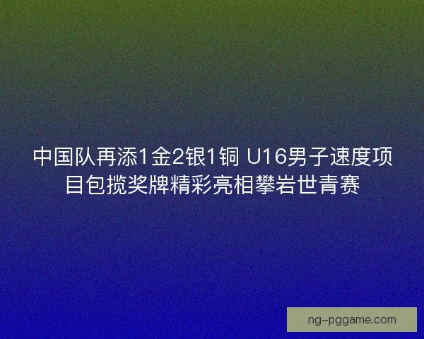 中国队再添1金2银1铜 U16男子速度项目包揽奖牌精彩亮相攀岩世青赛