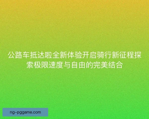 公路车抵达啦全新体验开启骑行新征程探索极限速度与自由的完美结合