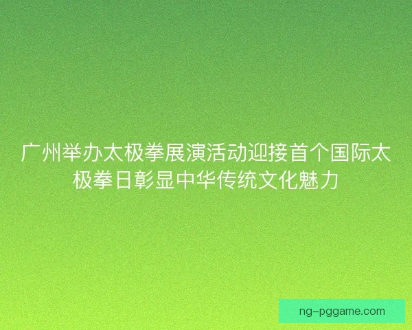 广州举办太极拳展演活动迎接首个国际太极拳日彰显中华传统文化魅力