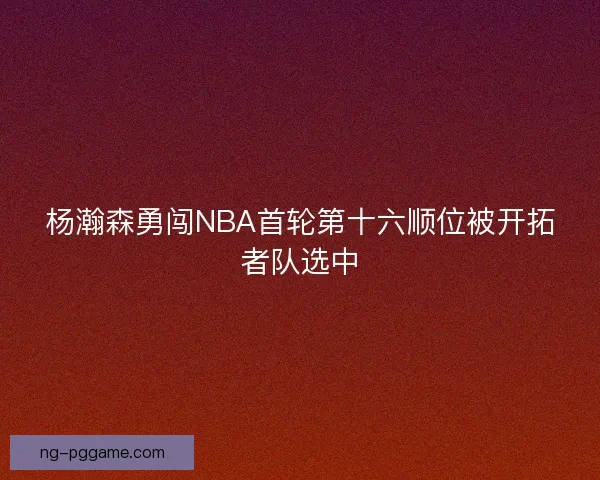 杨瀚森勇闯NBA首轮第十六顺位被开拓者队选中