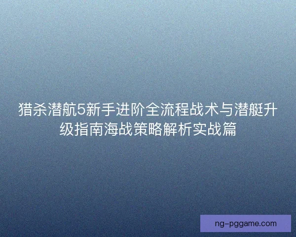 猎杀潜航5新手进阶全流程战术与潜艇升级指南海战策略解析实战篇