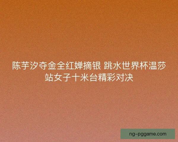 陈芋汐夺金全红婵摘银 跳水世界杯温莎站女子十米台精彩对决