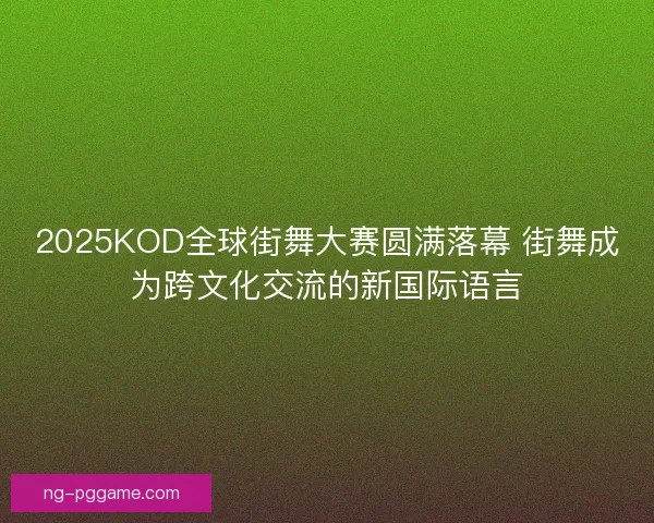 2025KOD全球街舞大赛圆满落幕 街舞成为跨文化交流的新国际语言