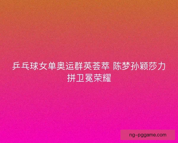 乒乓球女单奥运群英荟萃 陈梦孙颖莎力拼卫冕荣耀