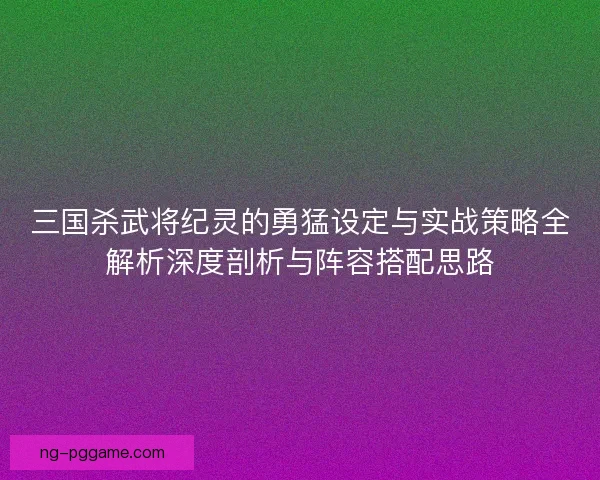 三国杀武将纪灵的勇猛设定与实战策略全解析深度剖析与阵容搭配思路