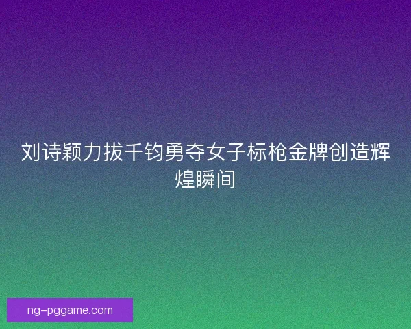 刘诗颖力拔千钧勇夺女子标枪金牌创造辉煌瞬间