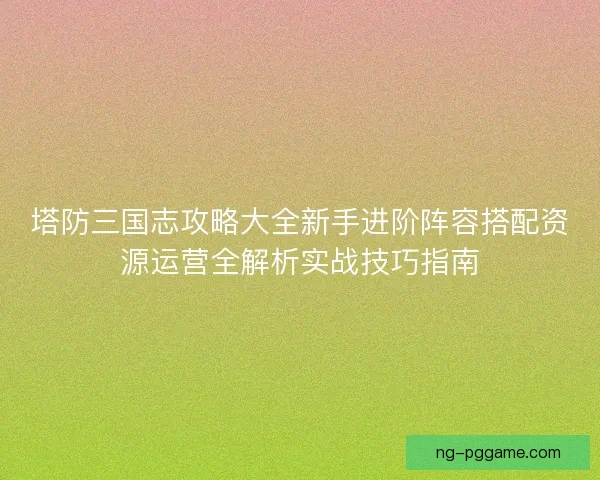 塔防三国志攻略大全新手进阶阵容搭配资源运营全解析实战技巧指南