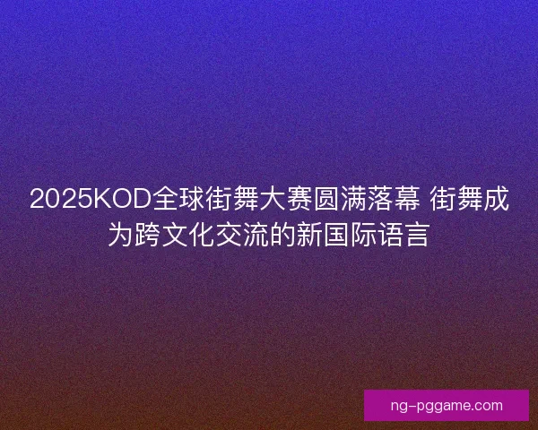 2025KOD全球街舞大赛圆满落幕 街舞成为跨文化交流的新国际语言