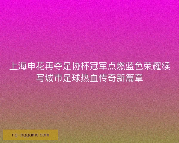 上海申花再夺足协杯冠军点燃蓝色荣耀续写城市足球热血传奇新篇章