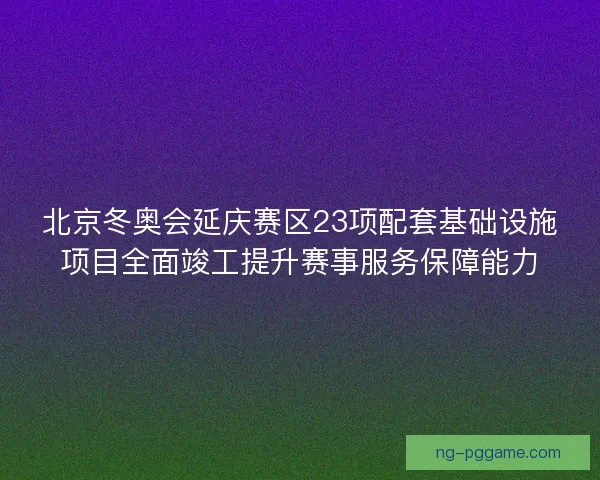 北京冬奥会延庆赛区23项配套基础设施项目全面竣工提升赛事服务保障能力