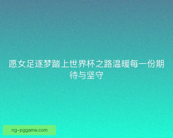 愿女足逐梦踏上世界杯之路温暖每一份期待与坚守 愿女足逐梦踏上世界杯之路温暖每一份期待与坚守