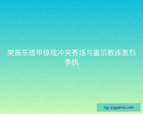 樊振东德甲惊现冲突赛场与富尔教练激烈争执 樊振东德甲惊现冲突赛场与富尔教练激烈争执