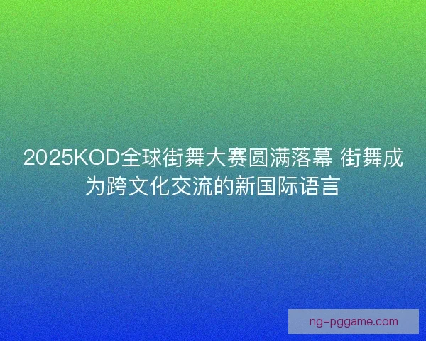 2025KOD全球街舞大赛圆满落幕 街舞成为跨文化交流的新国际语言