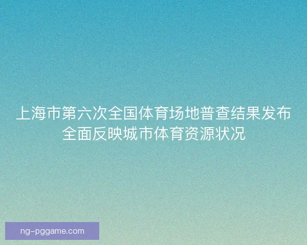 上海市第六次全国体育场地普查结果发布全面反映城市体育资源状况
