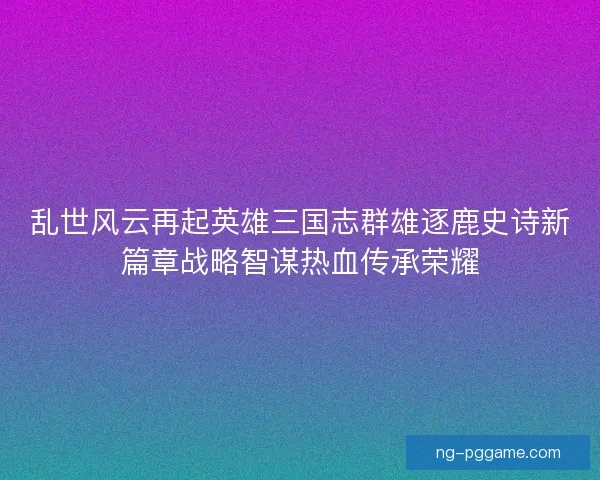 乱世风云再起英雄三国志群雄逐鹿史诗新篇章战略智谋热血传承荣耀 乱世风云再起英雄三国志群雄逐鹿史诗新篇章战略智谋热血传承荣耀