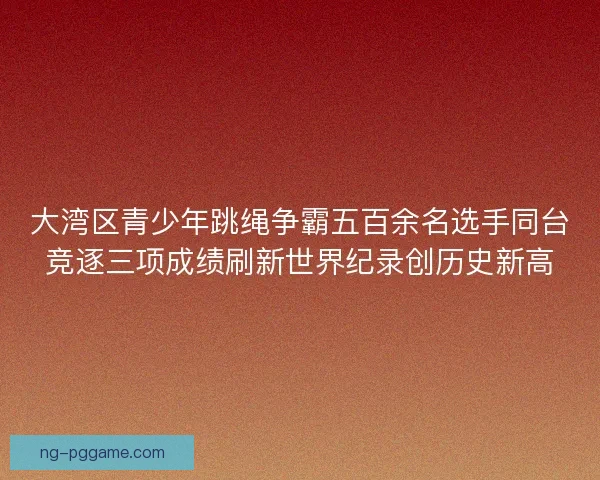 大湾区青少年跳绳争霸五百余名选手同台竞逐三项成绩刷新世界纪录创历史新高 大湾区青少年跳绳争霸五百余名选手同台竞逐三项成绩刷新世界纪录创历史新高