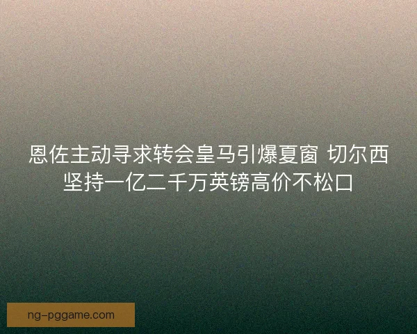 恩佐主动寻求转会皇马引爆夏窗 切尔西坚持一亿二千万英镑高价不松口 恩佐主动寻求转会皇马引爆夏窗 切尔西坚持一亿二千万英镑高价不松口