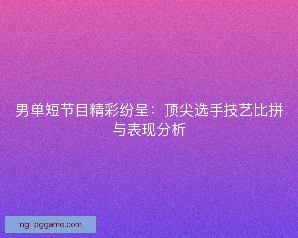 男单短节目精彩纷呈：顶尖选手技艺比拼与表现分析
