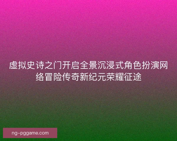 虚拟史诗之门开启全景沉浸式角色扮演网络冒险传奇新纪元荣耀征途