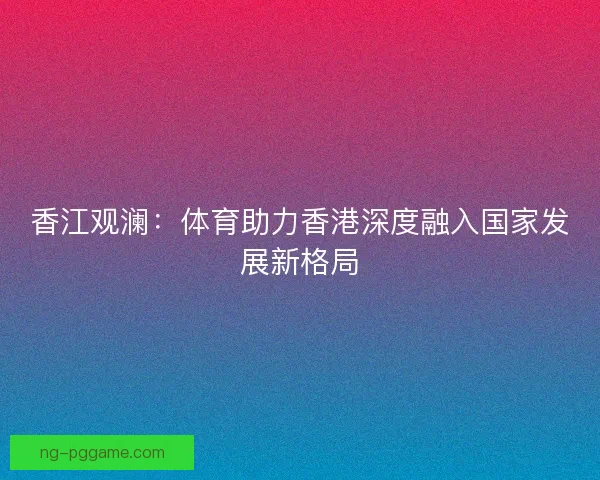 香江观澜:体育助力香港深度融入国家发展新格局 香江观澜:体育助力香港深度融入国家发展新格局