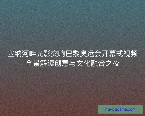 塞纳河畔光影交响巴黎奥运会开幕式视频全景解读创意与文化融合之夜 塞纳河畔光影交响巴黎奥运会开幕式视频全景解读创意与文化融合之夜