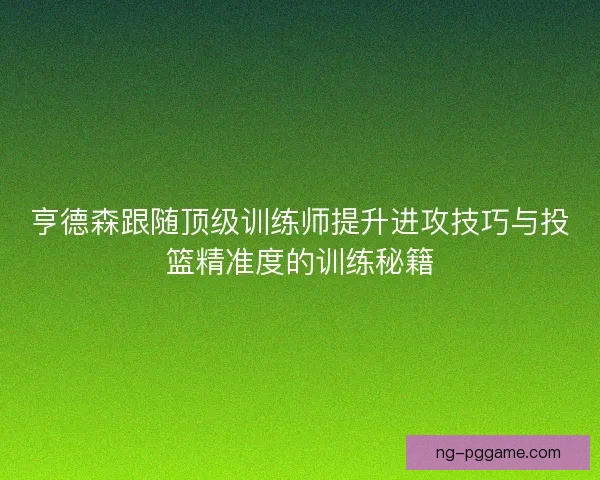 亨德森跟随顶级训练师提升进攻技巧与投篮精准度的训练秘籍 亨德森跟随顶级训练师提升进攻技巧与投篮精准度的训练秘籍