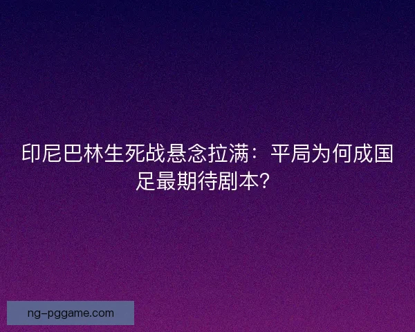 印尼巴林生死战悬念拉满：平局为何成国足最期待剧本？