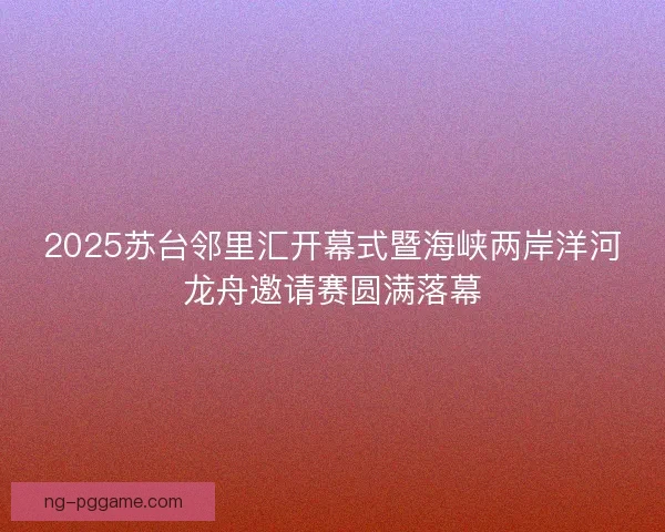 2025苏台邻里汇开幕式暨海峡两岸洋河龙舟邀请赛圆满落幕