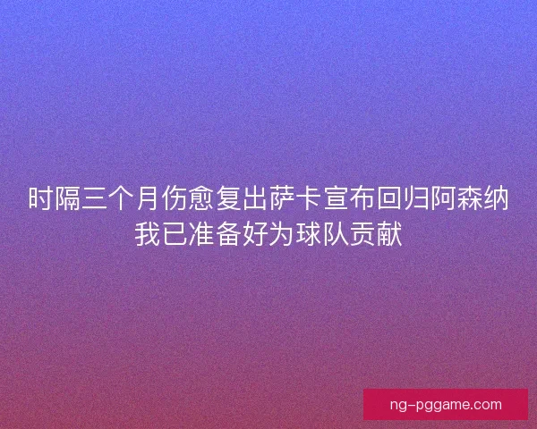 时隔三个月伤愈复出萨卡宣布回归阿森纳我已准备好为球队贡献