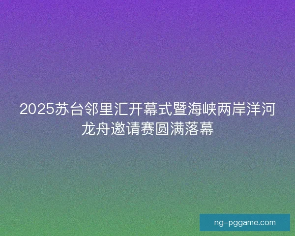 2025苏台邻里汇开幕式暨海峡两岸洋河龙舟邀请赛圆满落幕