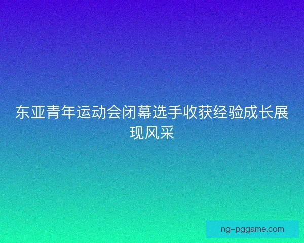 东亚青年运动会闭幕选手收获经验成长展现风采