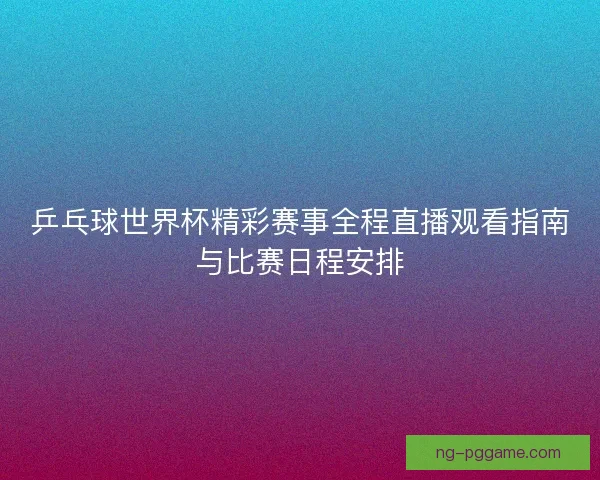 乒乓球世界杯精彩赛事全程直播观看指南与比赛日程安排