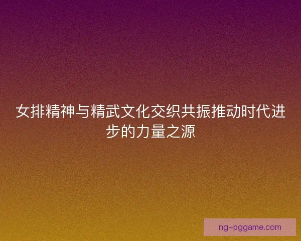 女排精神与精武文化交织共振推动时代进步的力量之源