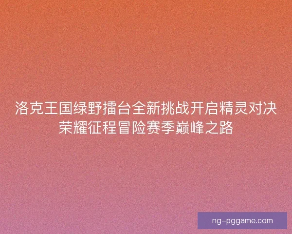 洛克王国绿野擂台全新挑战开启精灵对决荣耀征程冒险赛季巅峰之路 洛克王国绿野擂台全新挑战开启精灵对决荣耀征程冒险赛季巅峰之路