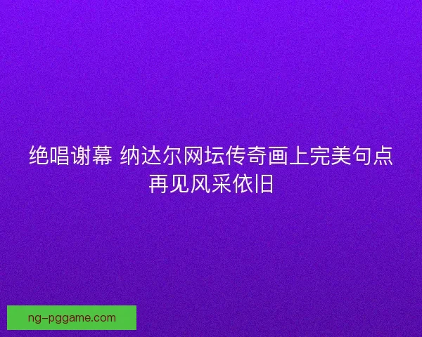 绝唱谢幕 纳达尔网坛传奇画上完美句点再见风采依旧 绝唱谢幕 纳达尔网坛传奇画上完美句点再见风采依旧